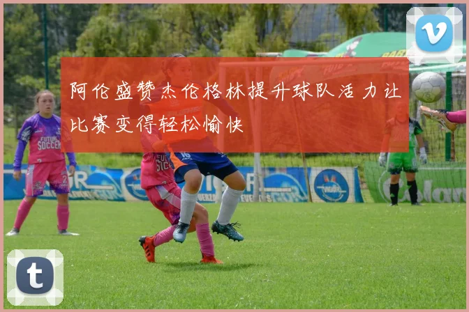 阿伦盛赞杰伦格林提升球队活力让比赛变得轻松愉快