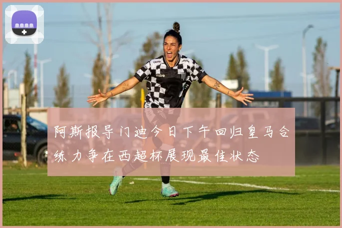 阿斯报导门迪今日下午回归皇马合练力争在西超杯展现最佳状态