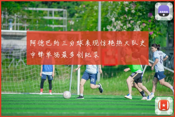 阿德巴约三分球表现惊艳热火队史中锋单场最多创纪录