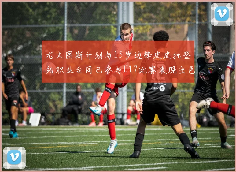 尤文图斯计划与15岁边锋皮皮托签约职业合同已参与U17比赛表现出色