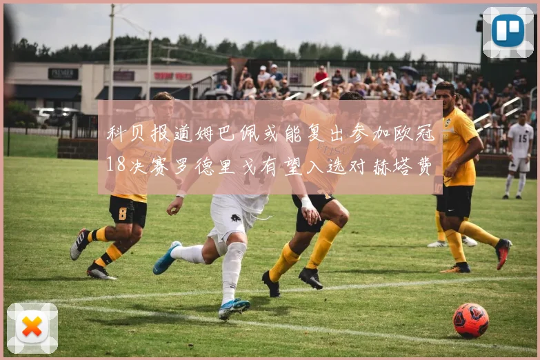 科贝报道姆巴佩或能复出参加欧冠18决赛罗德里戈有望入选对赫塔费大名单