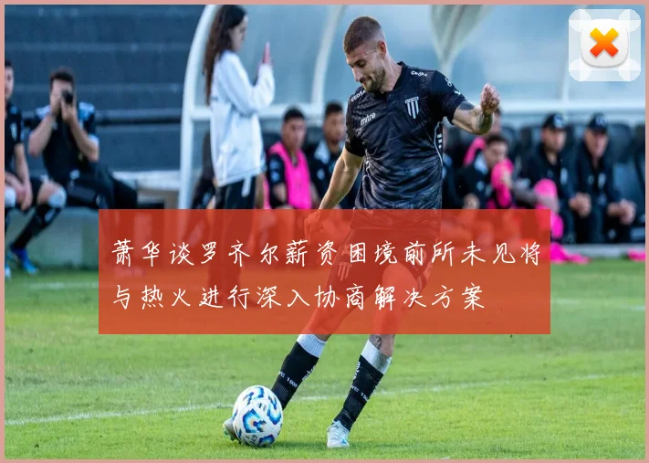 萧华谈罗齐尔薪资困境前所未见将与热火进行深入协商解决方案
