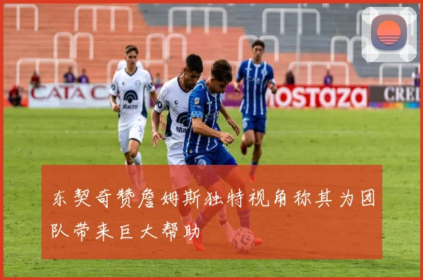 东契奇赞詹姆斯独特视角称其为团队带来巨大帮助