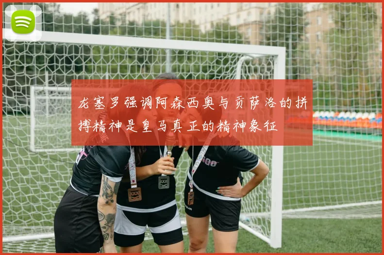 龙塞罗强调阿森西奥与贡萨洛的拼搏精神是皇马真正的精神象征