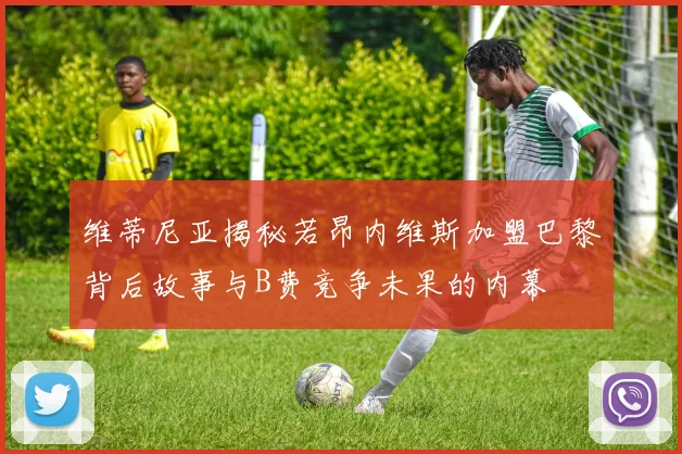 维蒂尼亚揭秘若昂内维斯加盟巴黎背后故事与B费竞争未果的内幕