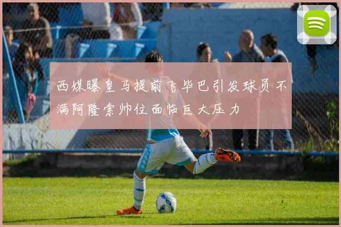 西媒曝皇马提前飞毕巴引发球员不满阿隆索帅位面临巨大压力