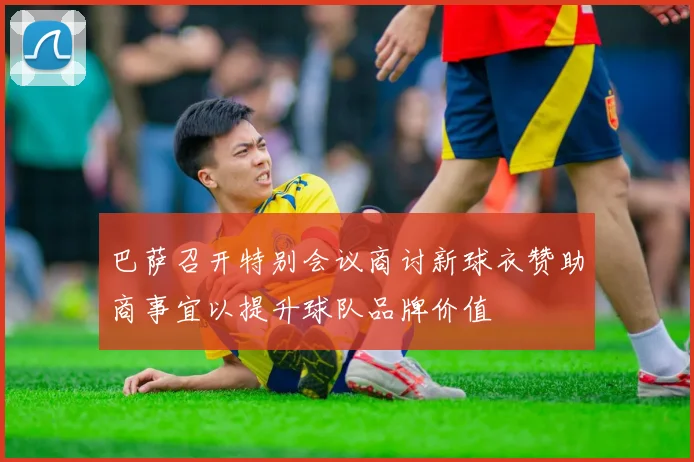 巴萨召开特别会议商讨新球衣赞助商事宜以提升球队品牌价值