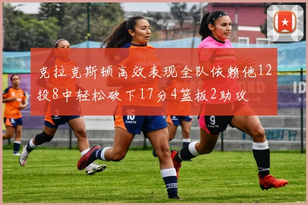 克拉克斯顿高效表现全队依赖他12投8中轻松砍下17分4篮板2助攻