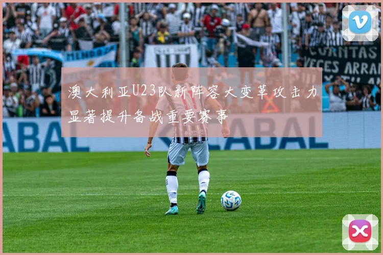 澳大利亚U23队新阵容大变革攻击力显著提升备战重要赛事