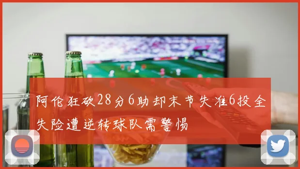 阿伦狂砍28分6助却末节失准6投全失险遭逆转球队需警惕