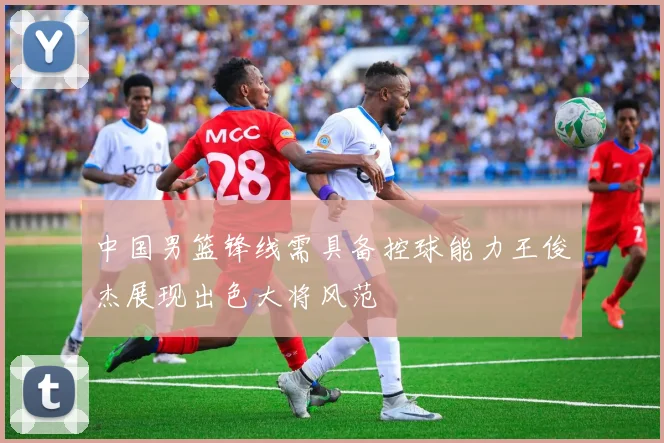 中国男篮锋线需具备控球能力王俊杰展现出色大将风范