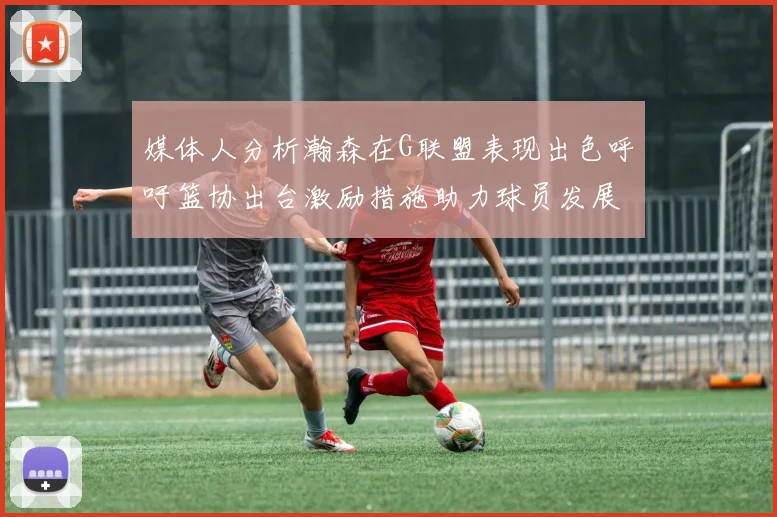 媒体人分析瀚森在G联盟表现出色呼吁篮协出台激励措施助力球员发展