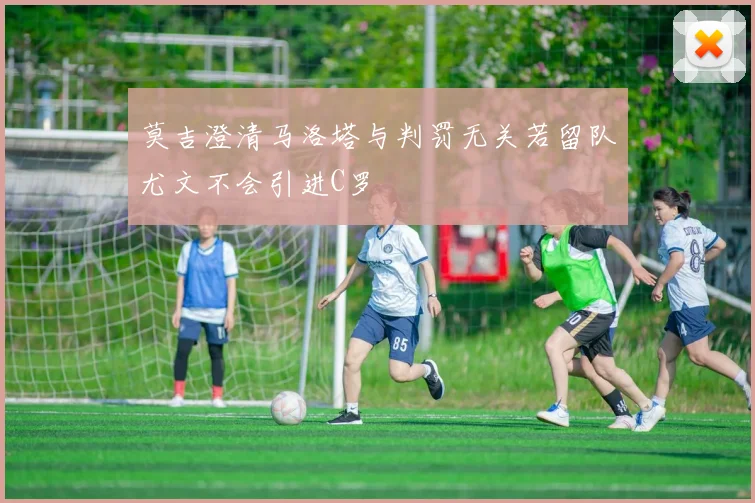 莫吉澄清马洛塔与判罚无关若留队尤文不会引进C罗