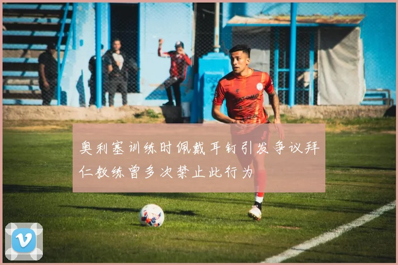 奥利塞训练时佩戴耳钉引发争议拜仁教练曾多次禁止此行为