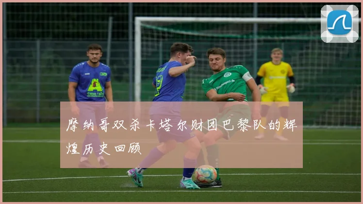 摩纳哥双杀卡塔尔财团巴黎队的辉煌历史回顾