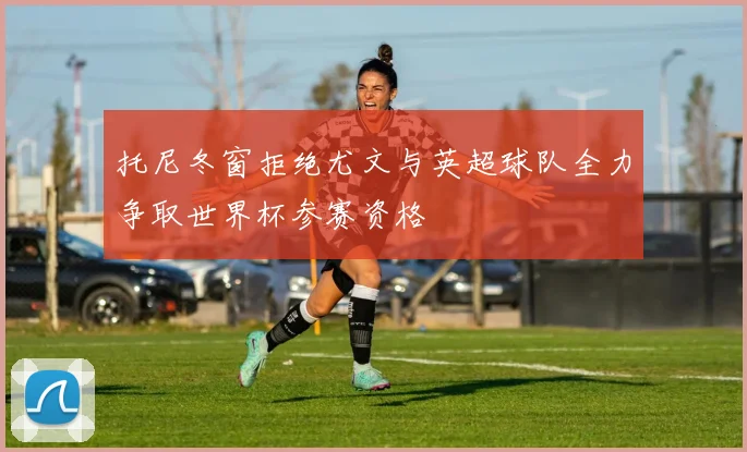 托尼冬窗拒绝尤文与英超球队全力争取世界杯参赛资格