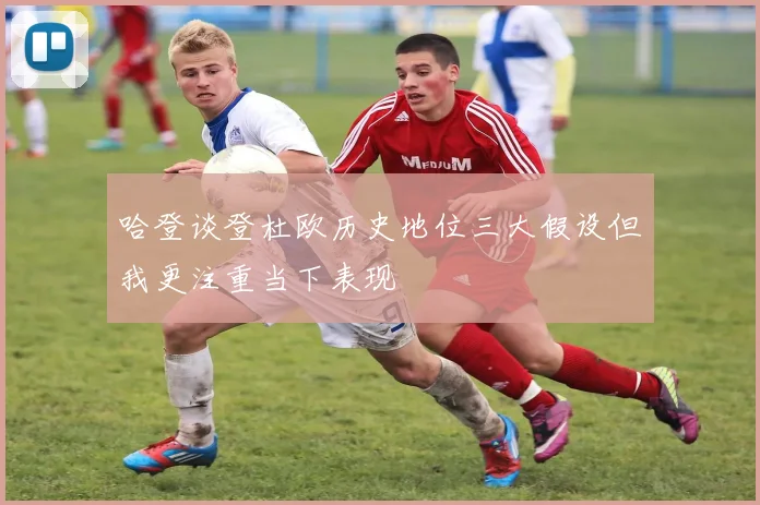 哈登谈登杜欧历史地位三大假设但我更注重当下表现