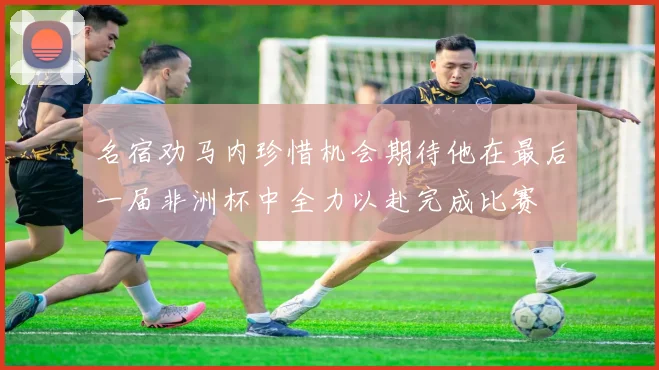 名宿劝马内珍惜机会期待他在最后一届非洲杯中全力以赴完成比赛