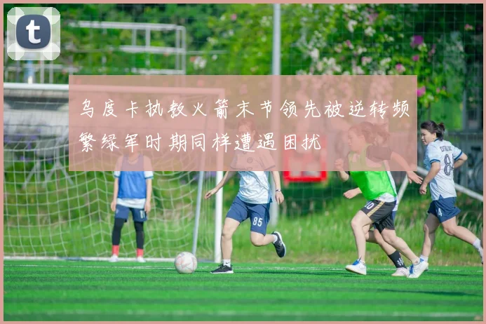 乌度卡执教火箭末节领先被逆转频繁绿军时期同样遭遇困扰