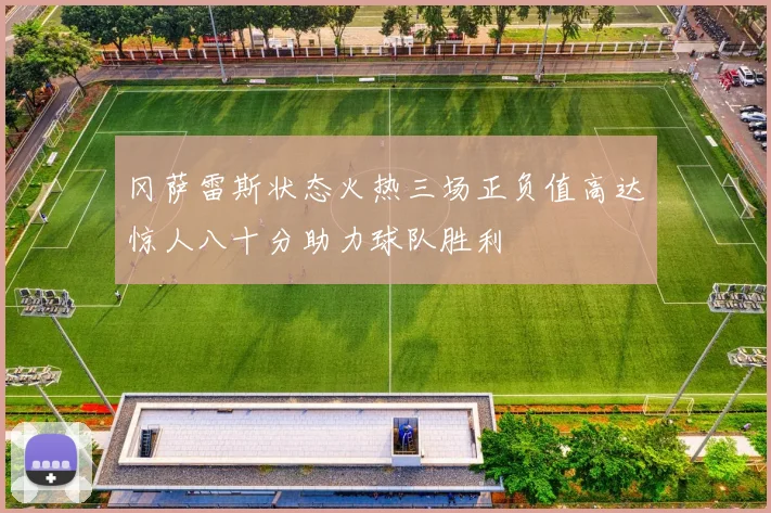 冈萨雷斯状态火热三场正负值高达惊人八十分助力球队胜利