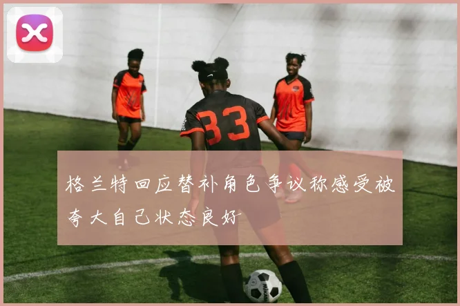 格兰特回应替补角色争议称感受被夸大自己状态良好