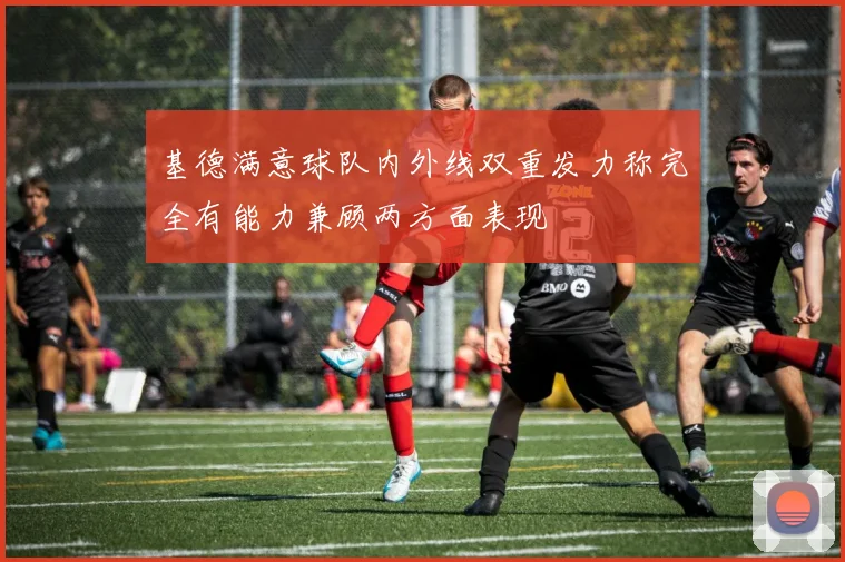 基德满意球队内外线双重发力称完全有能力兼顾两方面表现