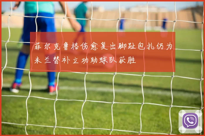 菲尔克鲁格伤愈复出脚趾包扎仍为米兰替补立功助球队获胜