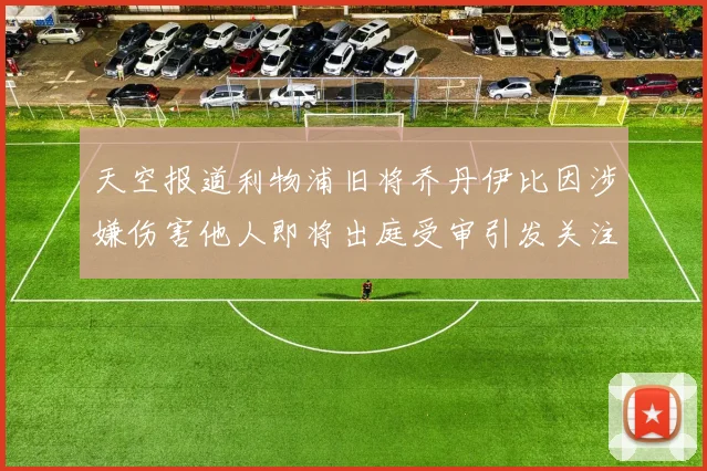 天空报道利物浦旧将乔丹伊比因涉嫌伤害他人即将出庭受审引发关注
