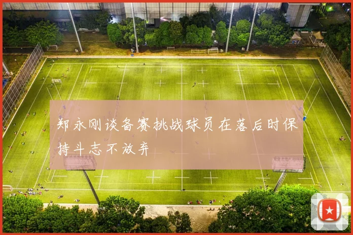 郑永刚谈备赛挑战球员在落后时保持斗志不放弃