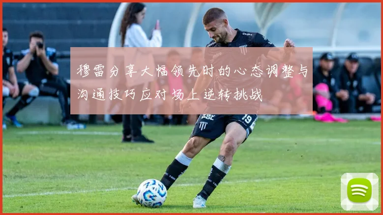 穆雷分享大幅领先时的心态调整与沟通技巧应对场上逆转挑战