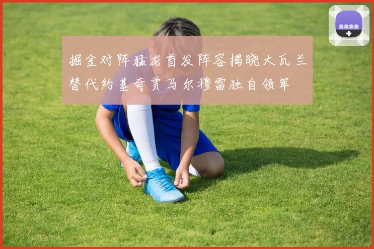 掘金对阵猛龙首发阵容揭晓大瓦兰替代约基奇贾马尔穆雷独自领军