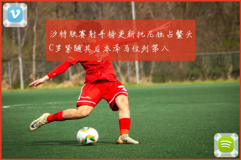 沙特联赛射手榜更新托尼独占鳌头C罗紧随其后本泽马位列第八