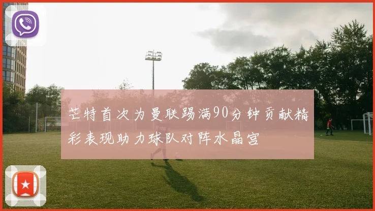 芒特首次为曼联踢满90分钟贡献精彩表现助力球队对阵水晶宫
