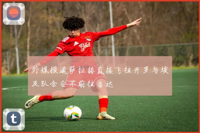 外媒报道萨拉赫直接飞往开罗与埃及队会合不前往吉达