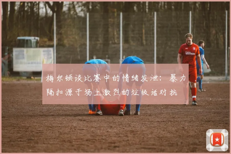 梅尔顿谈比赛中的情绪发泄：暴力隔扣源于场上激烈的垃圾话对抗