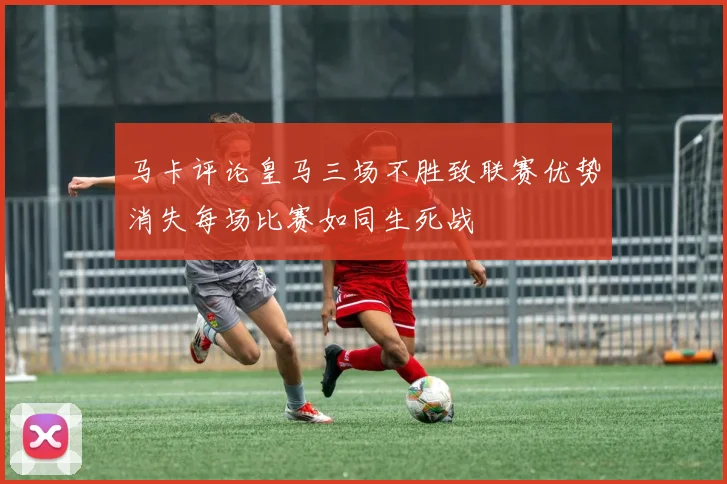 马卡评论皇马三场不胜致联赛优势消失每场比赛如同生死战