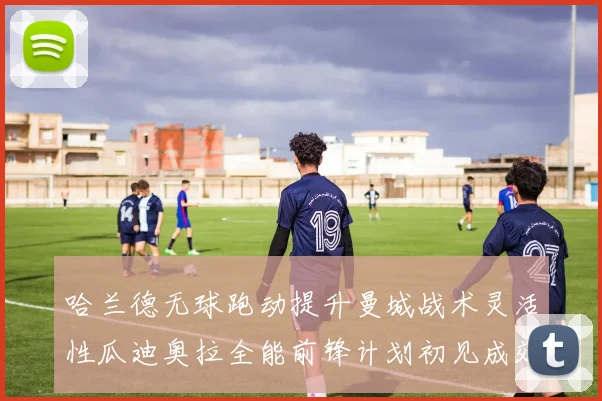 哈兰德无球跑动提升曼城战术灵活性瓜迪奥拉全能前锋计划初见成效