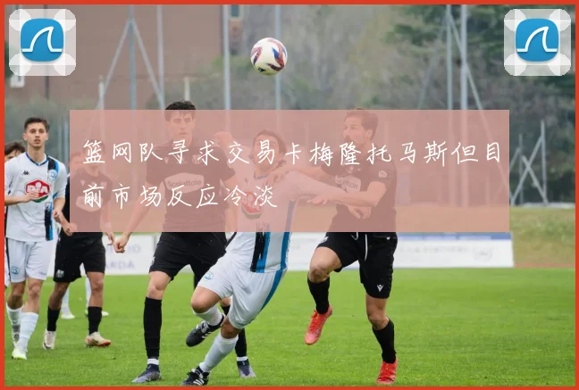 篮网队寻求交易卡梅隆托马斯但目前市场反应冷淡