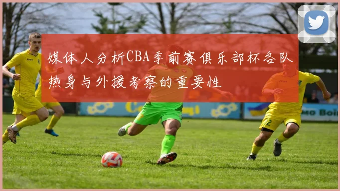 媒体人分析CBA季前赛俱乐部杯各队热身与外援考察的重要性