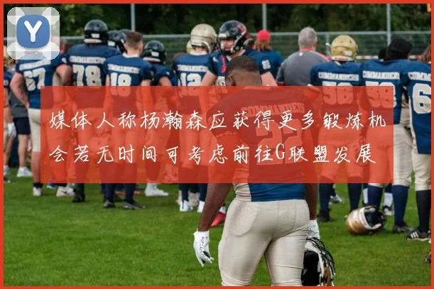 媒体人称杨瀚森应获得更多锻炼机会若无时间可考虑前往G联盟发展