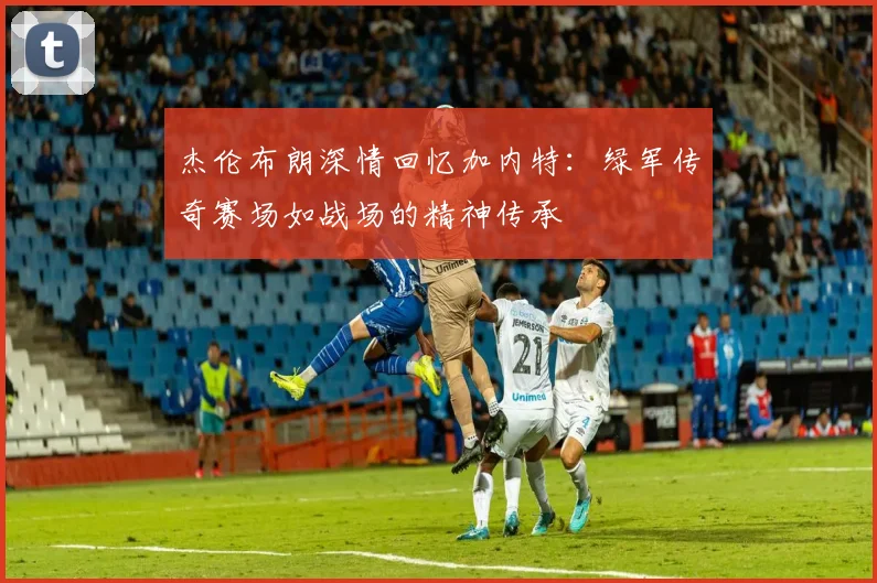 杰伦布朗深情回忆加内特：绿军传奇赛场如战场的精神传承