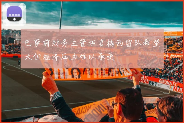 巴萨前财务主管坦言梅西留队希望大但经济压力难以承受